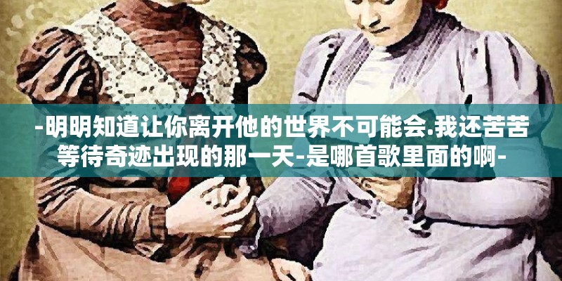 -明明知道让你离开他的世界不可能会.我还苦苦等待奇迹出现的那一天-是哪首歌里面的啊-