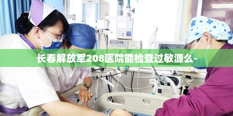 长春解放军208医院能检查过敏源么- 长春解放军208医院能检查过敏源么-
